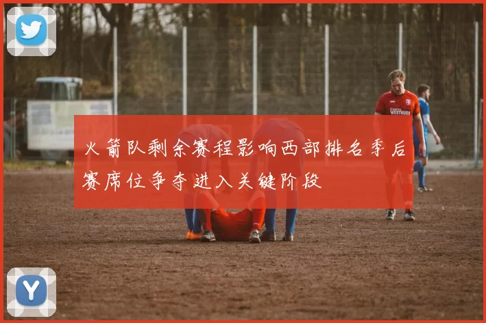 火箭队剩余赛程影响西部排名季后赛席位争夺进入关键阶段