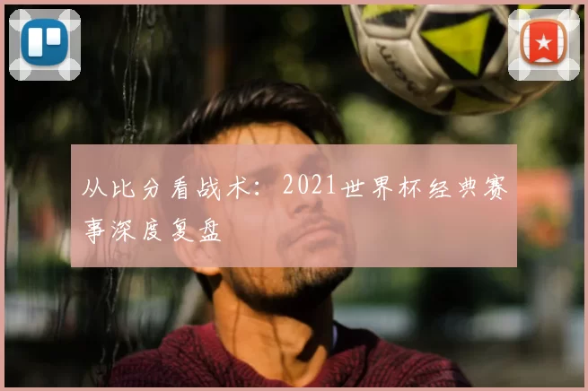 从比分看战术:2021世界杯经典赛事深度复盘