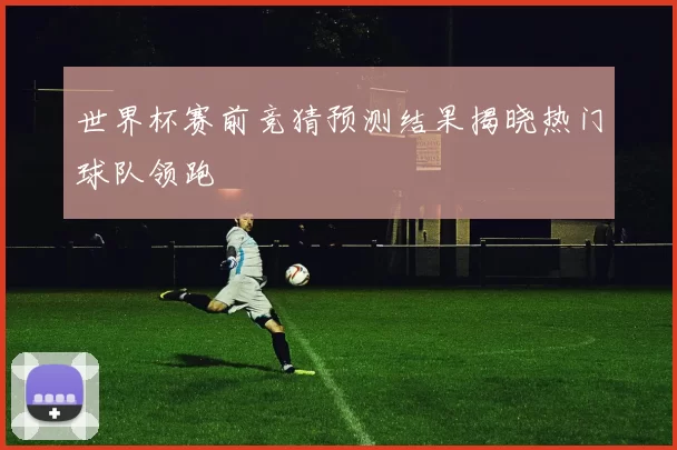 世界杯赛前竞猜预测结果揭晓热门球队领跑