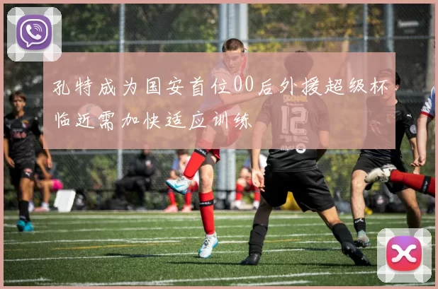 孔特成为国安首位00后外援超级杯临近需加快适应训练