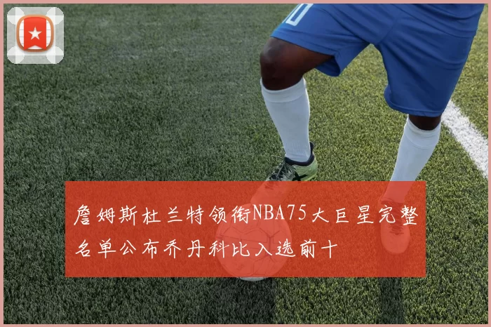 詹姆斯杜兰特领衔NBA75大巨星完整名单公布乔丹科比入选前十