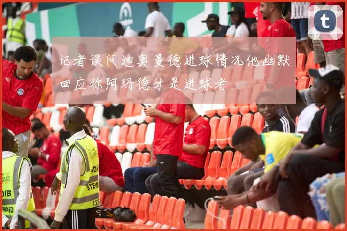记者误问迪奥曼德进球情况他幽默回应称阿玛德才是进球者