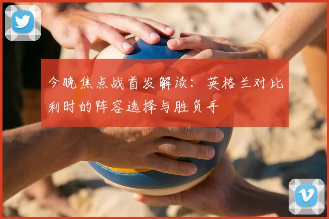 今晚焦点战首发解读：英格兰对比利时的阵容选择与胜负手