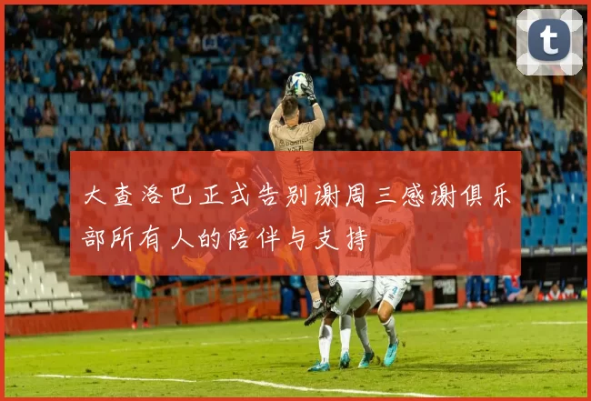 大查洛巴正式告别谢周三感谢俱乐部所有人的陪伴与支持
