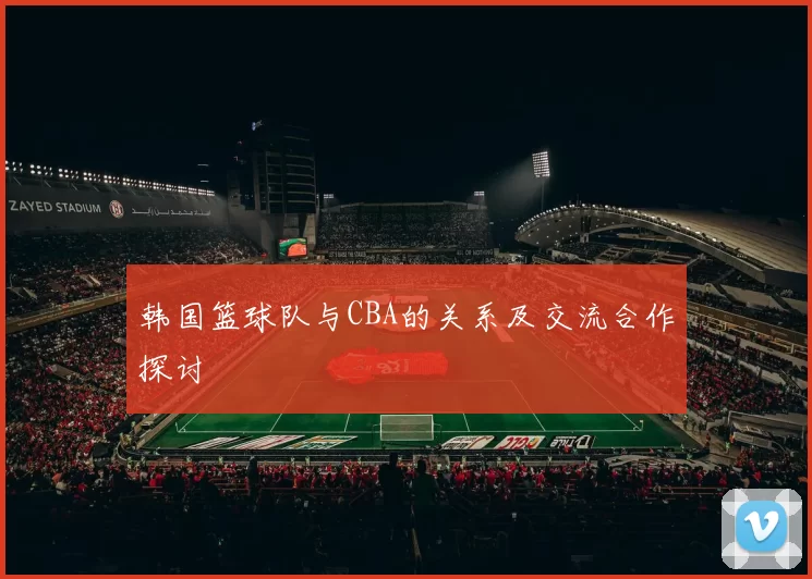 韩国篮球队与CBA的关系及交流合作探讨