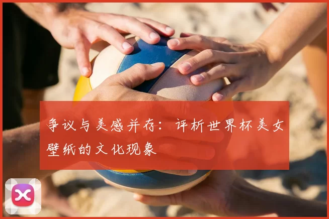争议与美感并存:评析世界杯美女壁纸的文化现象
