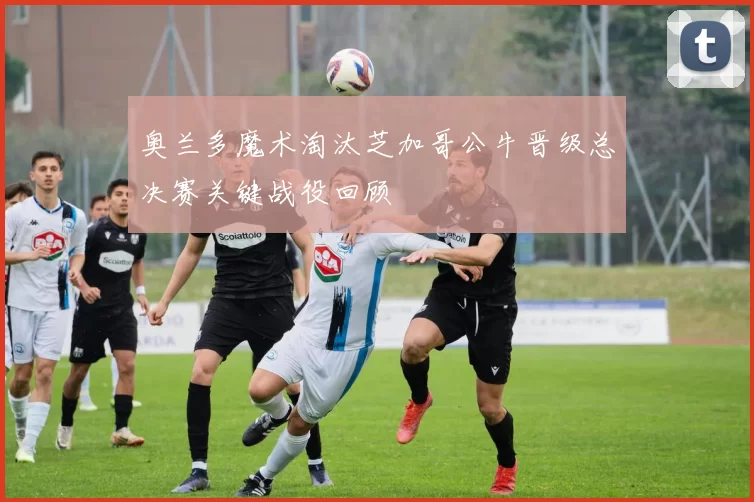 奥兰多魔术淘汰芝加哥公牛晋级总决赛关键战役回顾