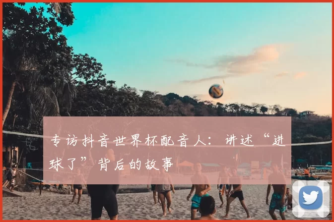 专访抖音世界杯配音人：讲述“进球了”背后的故事