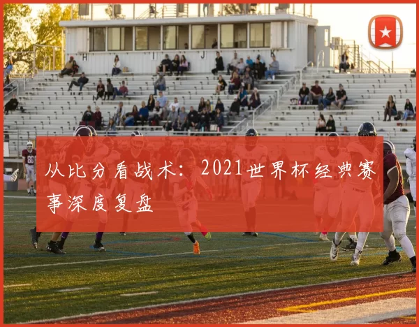 从比分看战术：2021世界杯经典赛事深度复盘