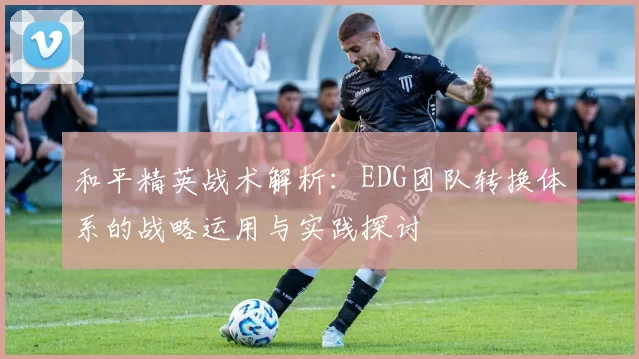 和平精英战术解析：EDG团队转换体系的战略运用与实践探讨