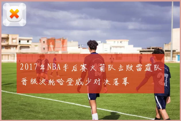 2017年NBA季后赛火箭队击败雷霆队晋级次轮哈登威少对决落幕