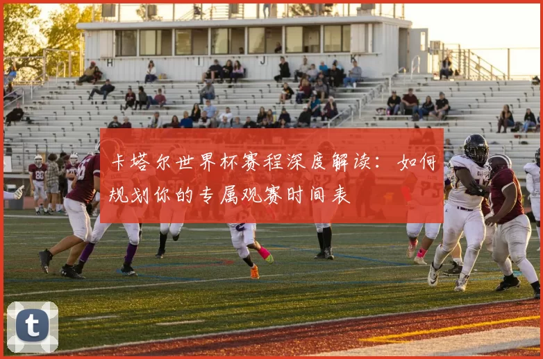 卡塔尔世界杯赛程深度解读:如何规划你的专属观赛时间表