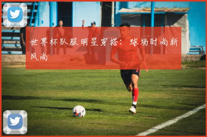 世界杯队服明星穿搭：球场时尚新风尚