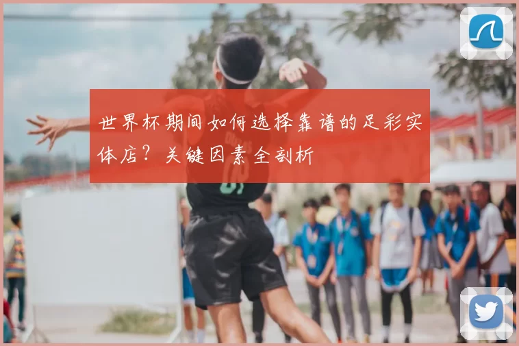 世界杯期间如何选择靠谱的足彩实体店?关键因素全剖析