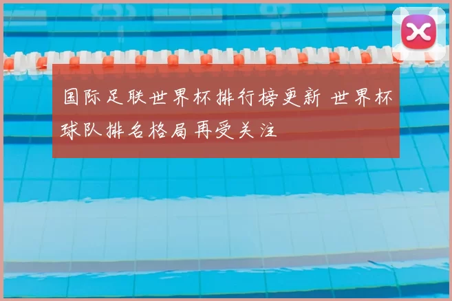 国际足联世界杯排行榜更新 世界杯球队排名格局再受关注
