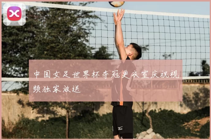 中国女足世界杯夺冠更衣室庆祝视频独家放送
