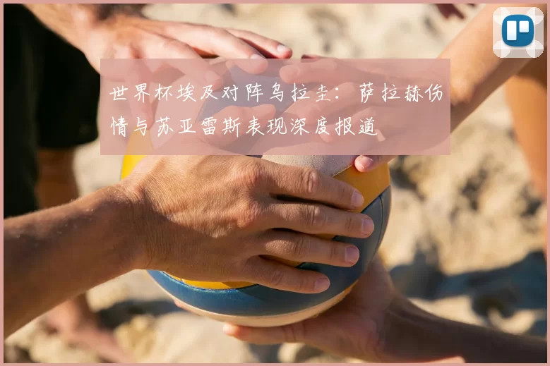世界杯埃及对阵乌拉圭:萨拉赫伤情与苏亚雷斯表现深度报道