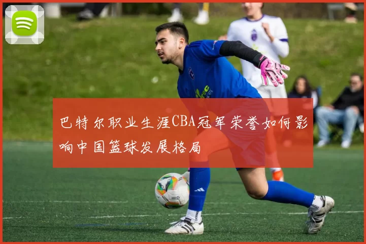 巴特尔职业生涯CBA冠军荣誉如何影响中国篮球发展格局