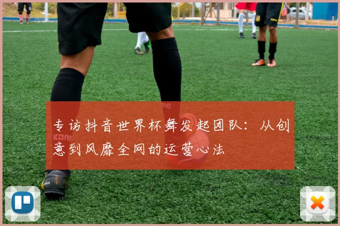 专访抖音世界杯舞发起团队:从创意到风靡全网的运营心法