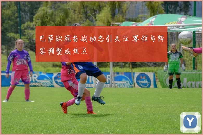 巴萨欧冠备战动态引关注 赛程与阵容调整成焦点