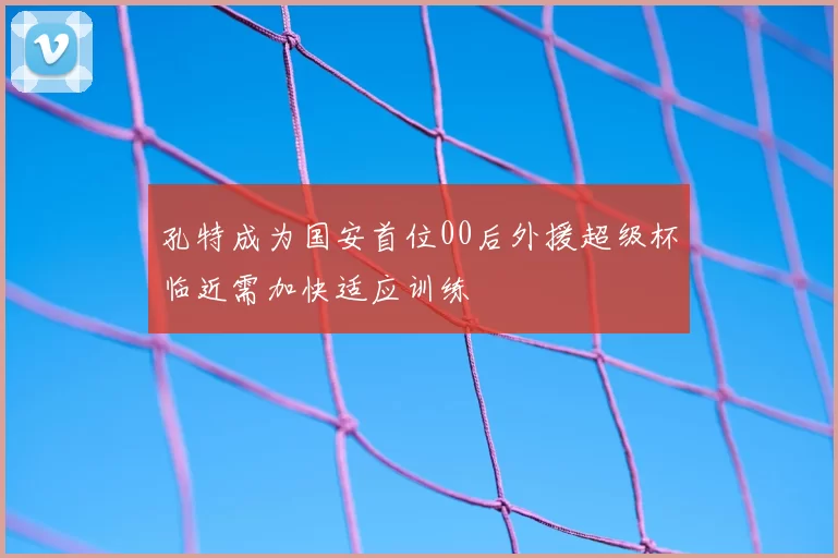 孔特成为国安首位00后外援超级杯临近需加快适应训练