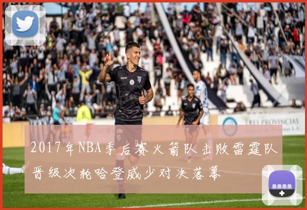 2017年NBA季后赛火箭队击败雷霆队晋级次轮哈登威少对决落幕