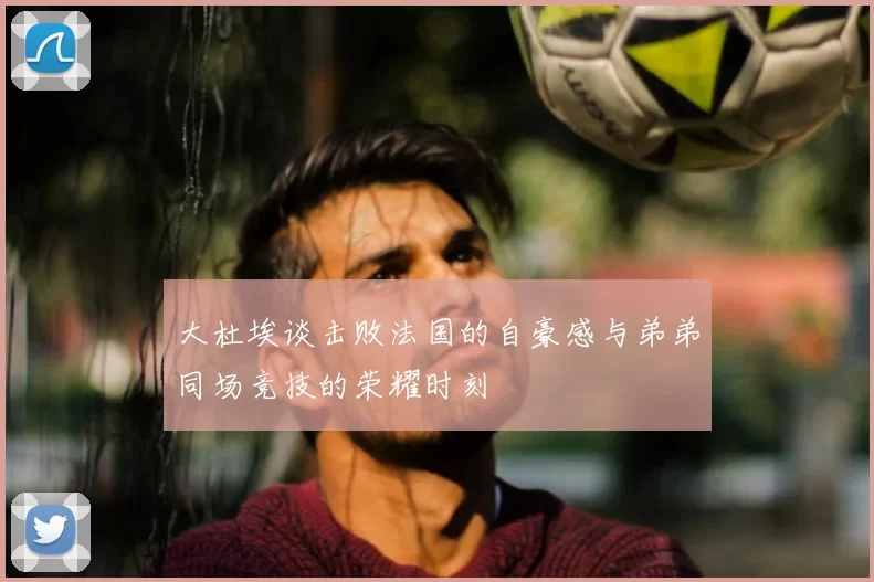 大杜埃谈击败法国的自豪感与弟弟同场竞技的荣耀时刻