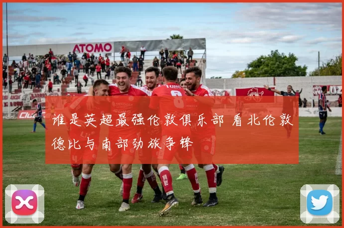 谁是英超最强伦敦俱乐部 看北伦敦德比与南部劲旅争锋