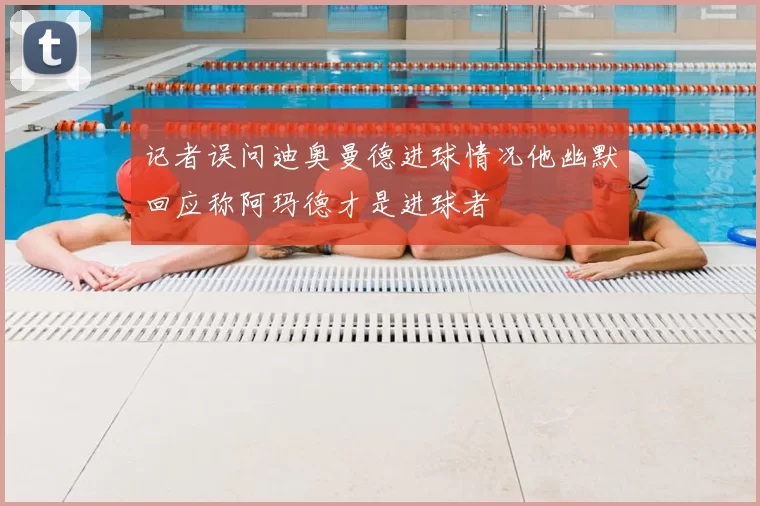 记者误问迪奥曼德进球情况他幽默回应称阿玛德才是进球者