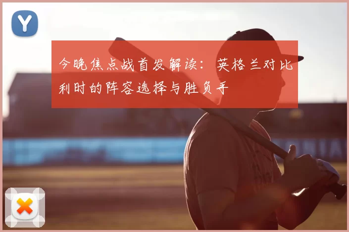 今晚焦点战首发解读：英格兰对比利时的阵容选择与胜负手