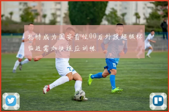 孔特成为国安首位00后外援超级杯临近需加快适应训练
