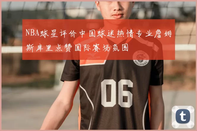 NBA球星评价中国球迷热情专业詹姆斯库里点赞国际赛场氛围