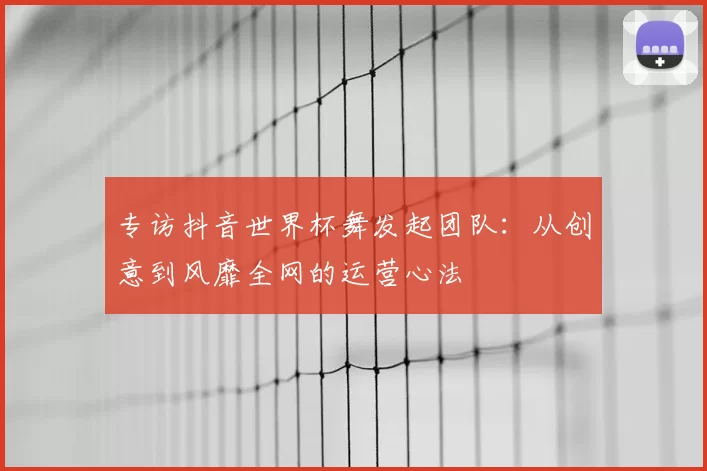 专访抖音世界杯舞发起团队:从创意到风靡全网的运营心法