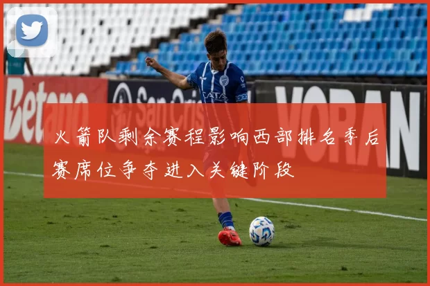 火箭队剩余赛程影响西部排名季后赛席位争夺进入关键阶段