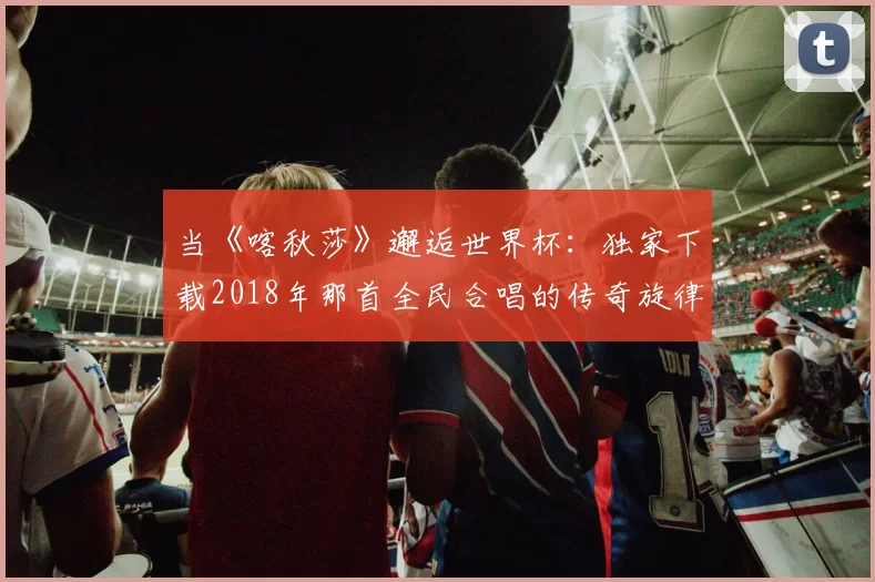 当《喀秋莎》邂逅世界杯:独家下载2018年那首全民合唱的传奇旋律