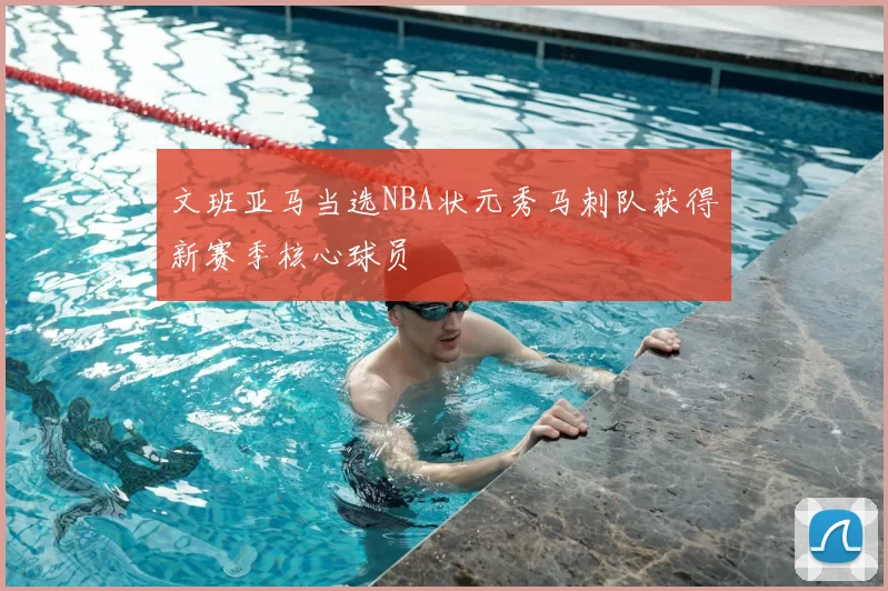 文班亚马当选NBA状元秀马刺队获得新赛季核心球员