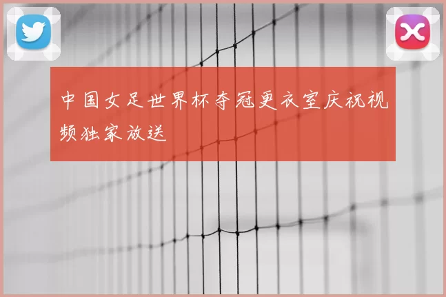 中国女足世界杯夺冠更衣室庆祝视频独家放送