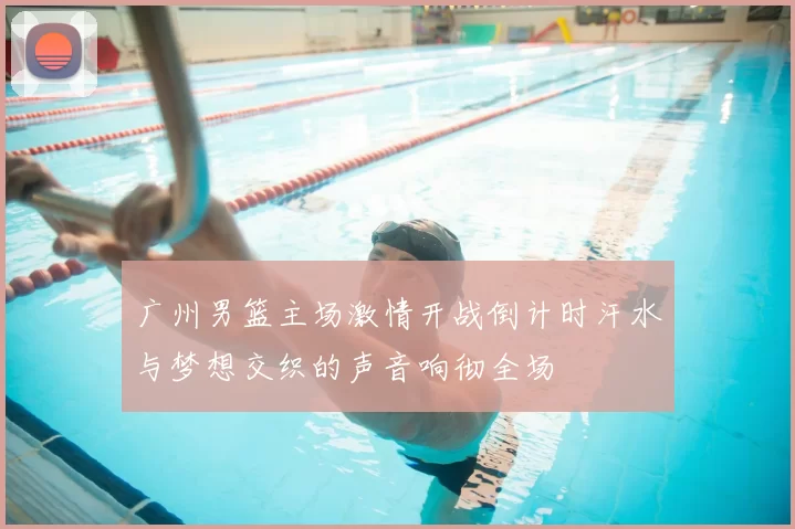 广州男篮主场激情开战倒计时汗水与梦想交织的声音响彻全场
