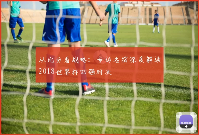 从比分看战略：专访名宿深度解读2018世界杯四强对决