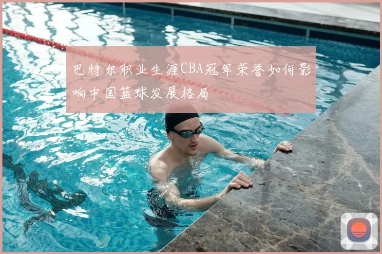 巴特尔职业生涯CBA冠军荣誉如何影响中国篮球发展格局