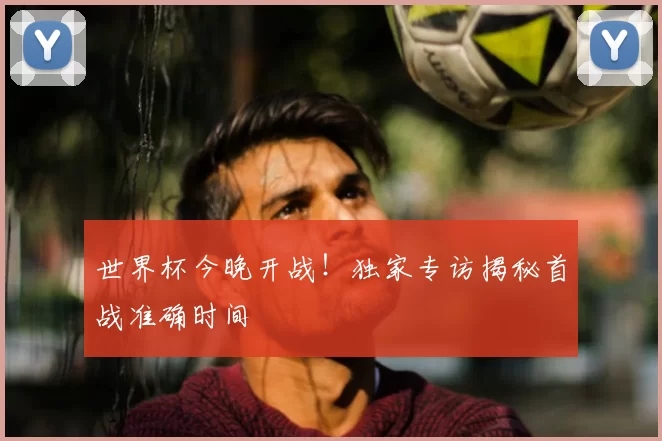 世界杯今晚开战!独家专访揭秘首战准确时间