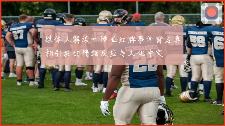 媒体人解读叶博亚红牌事件背后真相引发的情绪反应与文化冲突