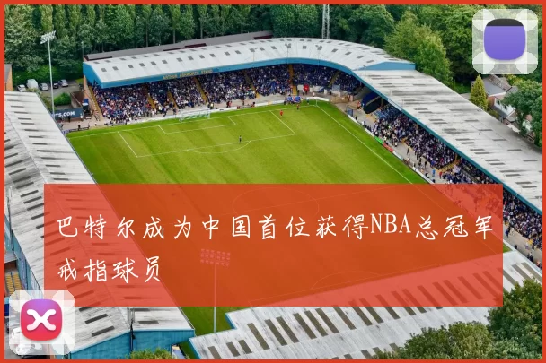 巴特尔成为中国首位获得NBA总冠军戒指球员