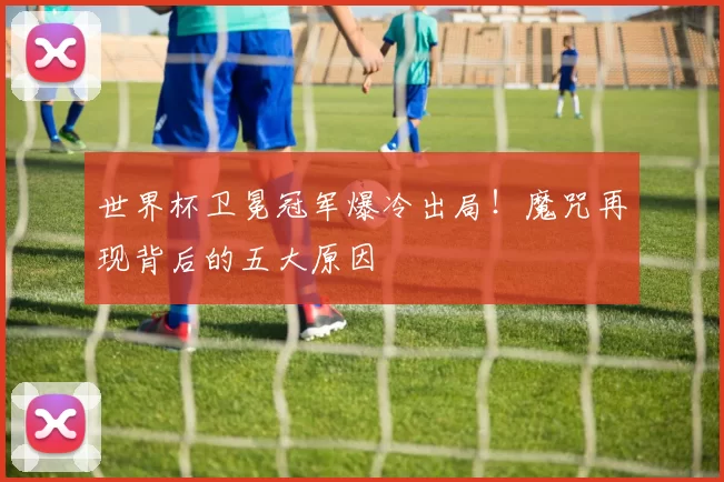 世界杯卫冕冠军爆冷出局！魔咒再现背后的五大原因