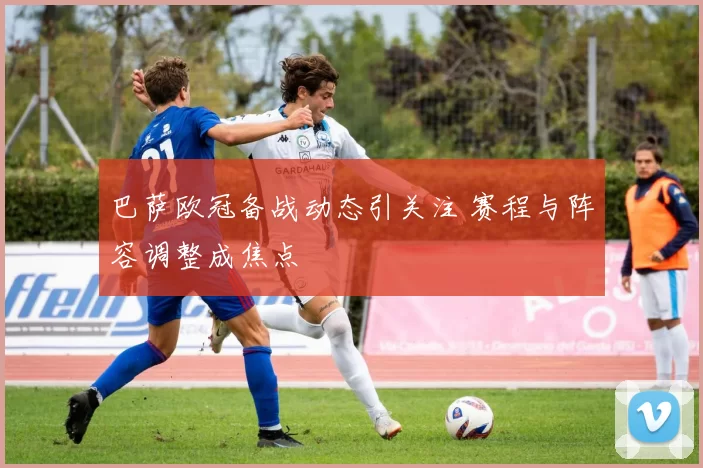 巴萨欧冠备战动态引关注 赛程与阵容调整成焦点