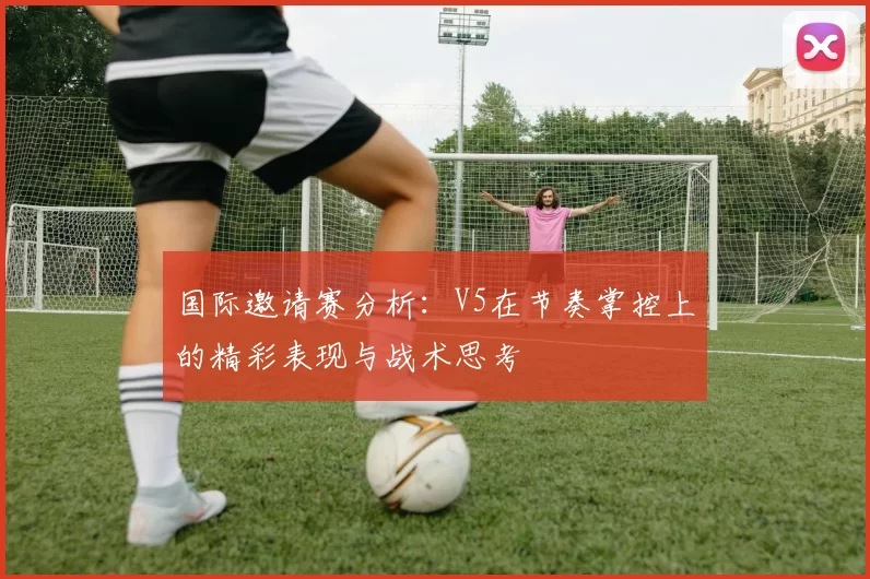 国际邀请赛分析:V5在节奏掌控上的精彩表现与战术思考