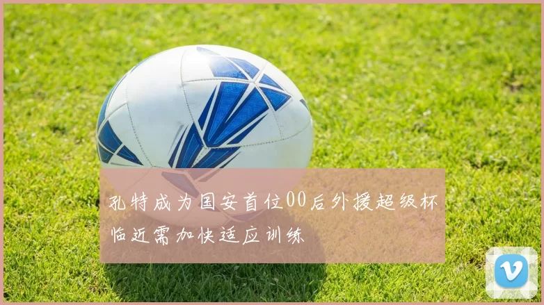 孔特成为国安首位00后外援超级杯临近需加快适应训练