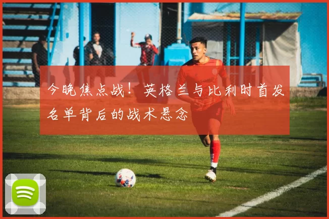 今晚焦点战！英格兰与比利时首发名单背后的战术悬念