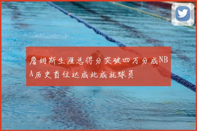 詹姆斯生涯总得分突破四万分成NBA历史首位达成此成就球员
