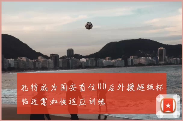 孔特成为国安首位00后外援超级杯临近需加快适应训练
